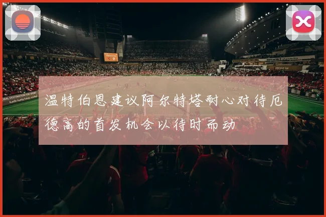 温特伯恩建议阿尔特塔耐心对待厄德高的首发机会以待时而动