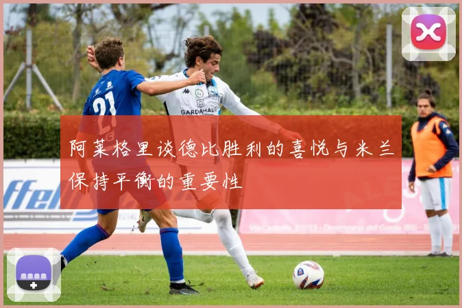 阿莱格里谈德比胜利的喜悦与米兰保持平衡的重要性