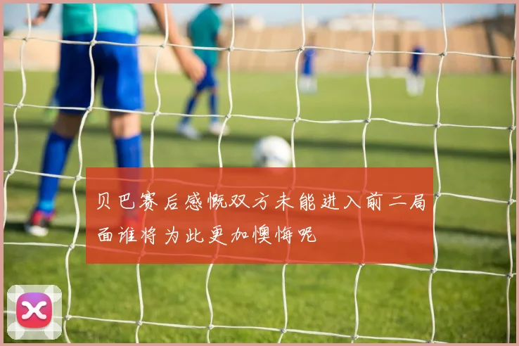 贝巴赛后感慨双方未能进入前二局面谁将为此更加懊悔呢