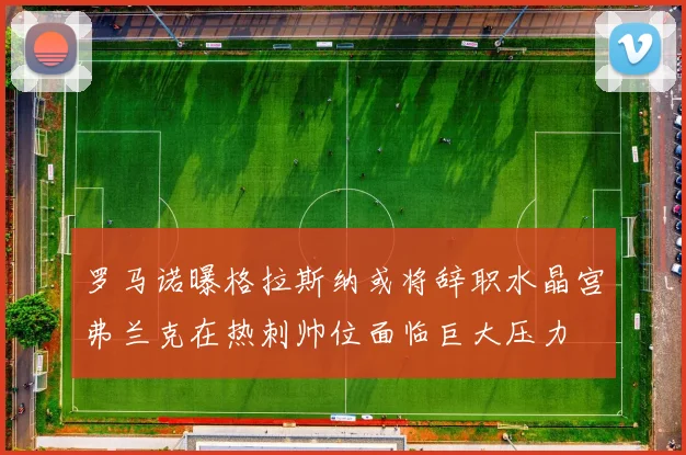 罗马诺曝格拉斯纳或将辞职水晶宫弗兰克在热刺帅位面临巨大压力