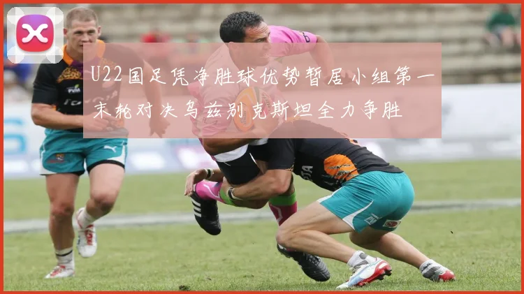U22国足凭净胜球优势暂居小组第一末轮对决乌兹别克斯坦全力争胜