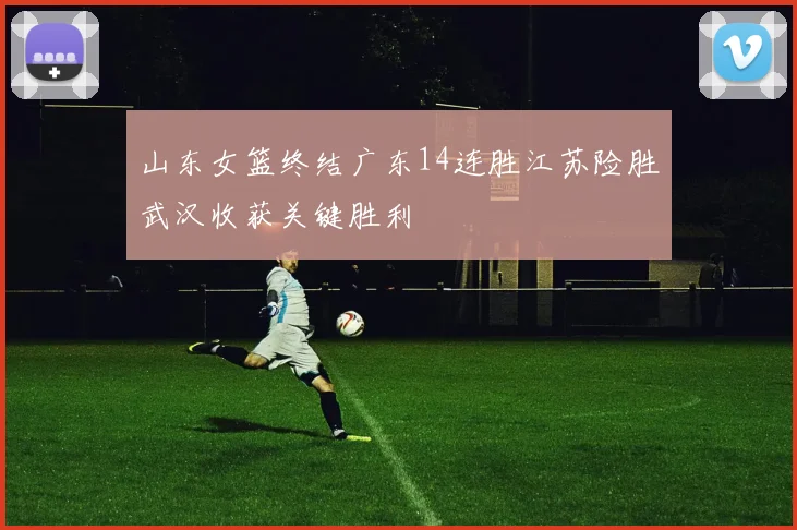 山东女篮终结广东14连胜江苏险胜武汉收获关键胜利