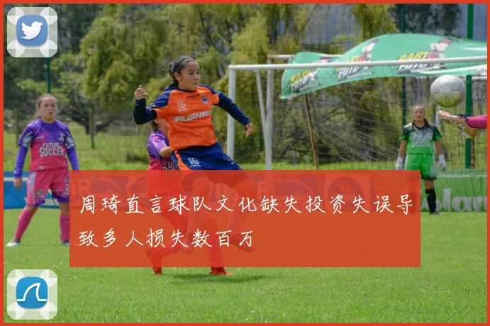 周琦直言球队文化缺失投资失误导致多人损失数百万