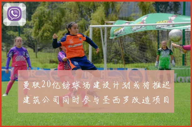 曼联20亿镑球场建设计划或将推迟建筑公司同时参与圣西罗改造项目