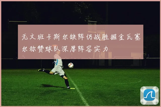 无文班卡斯尔缺阵仍战胜掘金瓦塞尔称赞球队深厚阵容实力