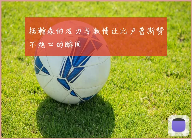 杨瀚森的活力与激情让比卢普斯赞不绝口的瞬间