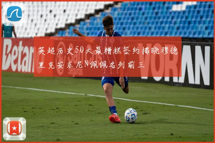英超历史50大最糟糕签约揭晓穆德里克安东尼N佩佩名列前三