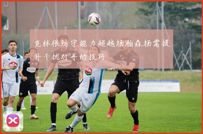 克林根防守能力超越杨瀚森杨需提升干扰对手的技巧