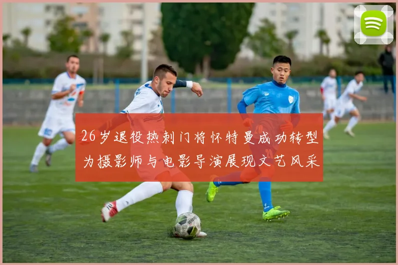 26岁退役热刺门将怀特曼成功转型为摄影师与电影导演展现文艺风采